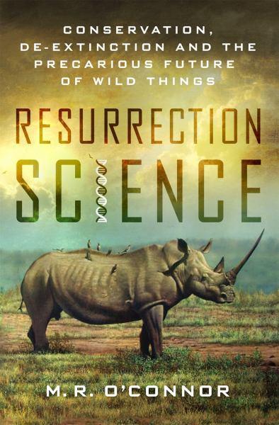 Resurrection Science: Conservation, De-Extinction and the Precarious Future of Wild Things
